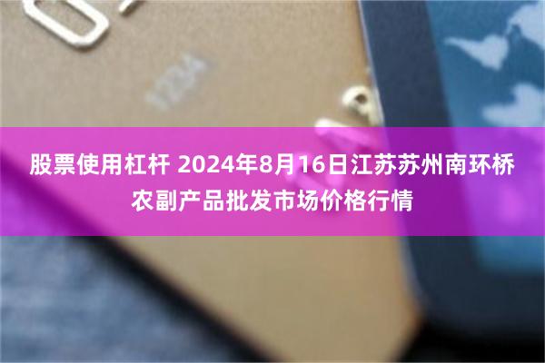 股票使用杠杆 2024年8月16日江苏苏州南环桥农副产品批发市场价格行情