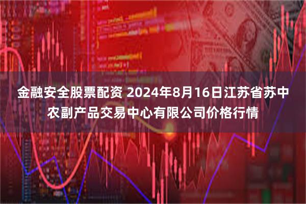 金融安全股票配资 2024年8月16日江苏省苏中农副产品交易中心有限公司价格行情