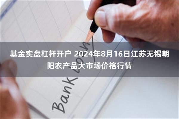 基金实盘杠杆开户 2024年8月16日江苏无锡朝阳农产品大市场价格行情