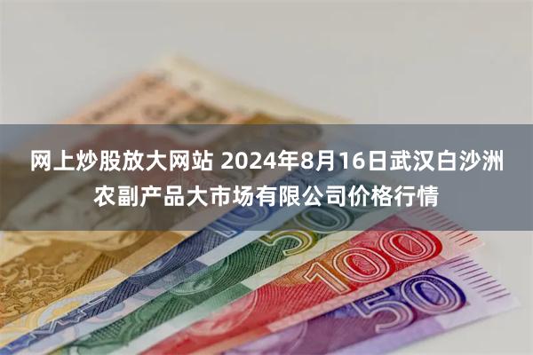 网上炒股放大网站 2024年8月16日武汉白沙洲农副产品大市场有限公司价格行情