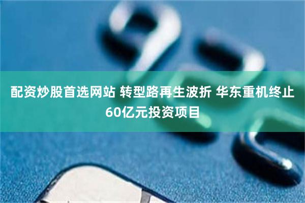 配资炒股首选网站 转型路再生波折 华东重机终止60亿元投资项目