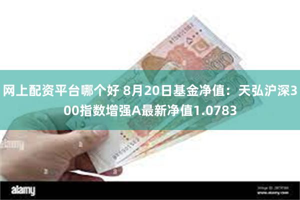 网上配资平台哪个好 8月20日基金净值：天弘沪深300指数增强A最新净值1.0783