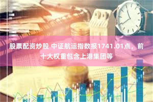 股票配资炒股 中证航运指数报1741.01点，前十大权重包含上港集团等