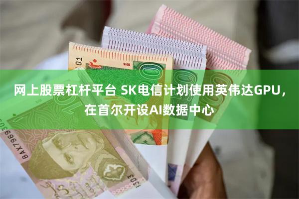 网上股票杠杆平台 SK电信计划使用英伟达GPU，在首尔开设AI数据中心