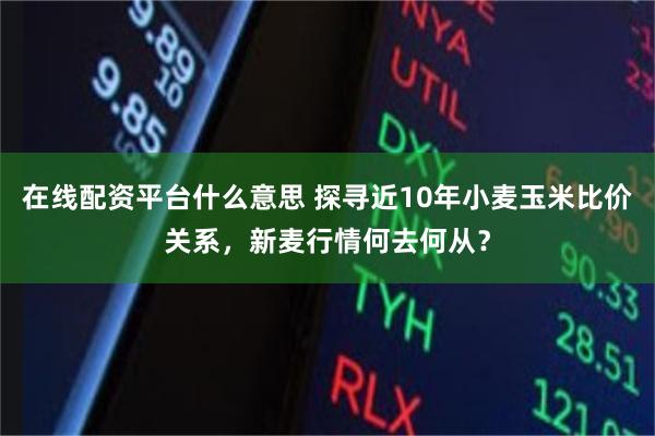 在线配资平台什么意思 探寻近10年小麦玉米比价关系，新麦行情何去何从？