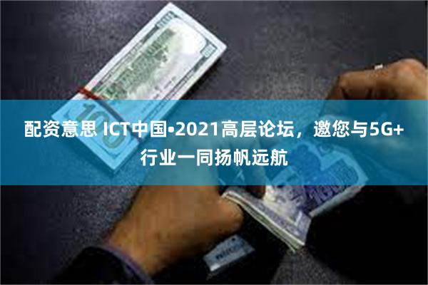 配资意思 ICT中国•2021高层论坛，邀您与5G+行业一同扬帆远航