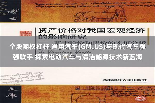 个股期权杠杆 通用汽车(GM.US)与现代汽车强强联手 探索电动汽车与清洁能源技术新蓝海