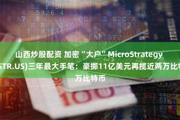 山西炒股配资 加密“大户”MicroStrategy (MSTR.US)三年最大手笔：豪掷11亿美元再揽近两万比特币