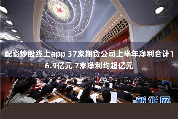 配资炒股线上app 37家期货公司上半年净利合计16.9亿元 7家净利均超亿元