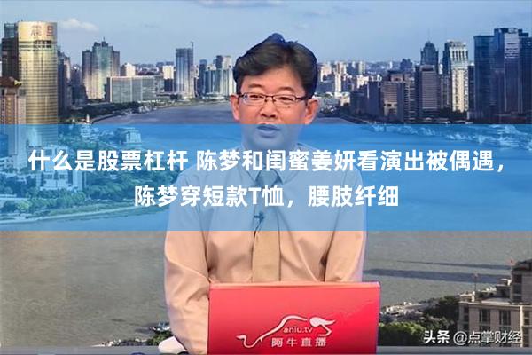 什么是股票杠杆 陈梦和闺蜜姜妍看演出被偶遇，陈梦穿短款T恤，腰肢纤细