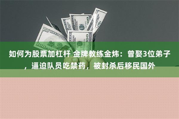 如何为股票加杠杆 金牌教练金炜：曾娶3位弟子，逼迫队员吃禁药，被封杀后移民国外