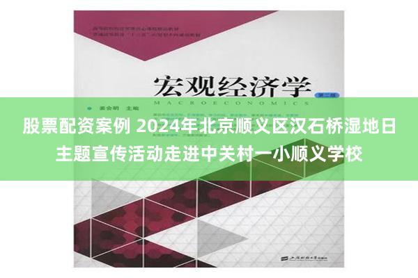 股票配资案例 2024年北京顺义区汉石桥湿地日主题宣传活动走进中关村一小顺义学校