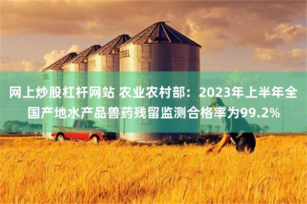 网上炒股杠杆网站 农业农村部：2023年上半年全国产地水产品兽药残留监测合格率为99.2%