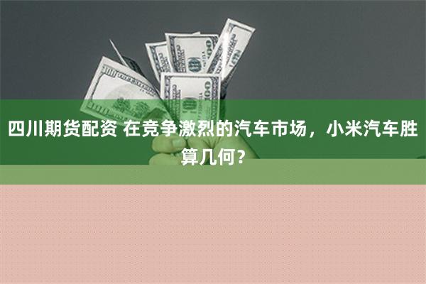 四川期货配资 在竞争激烈的汽车市场，小米汽车胜算几何？