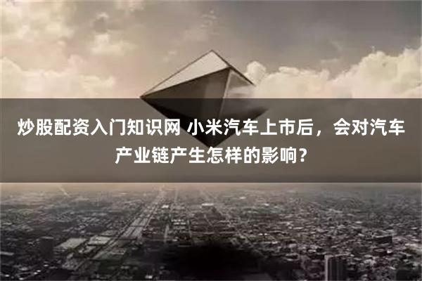 炒股配资入门知识网 小米汽车上市后，会对汽车产业链产生怎样的影响？