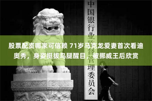 股票配资哪家可信赖 71岁马克龙爱妻首次看迪奥秀，身姿挺拔鸟腿醒目，被挪威王后欣赏