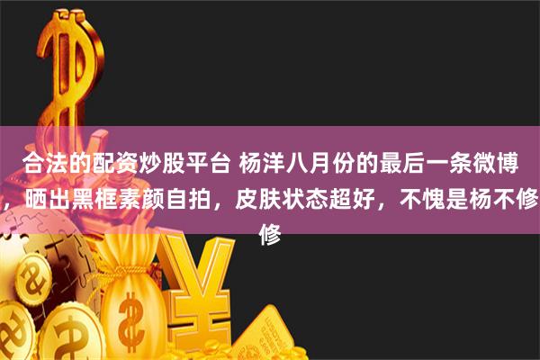 合法的配资炒股平台 杨洋八月份的最后一条微博，晒出黑框素颜自拍，皮肤状态超好，不愧是杨不修