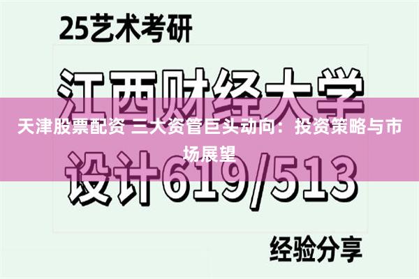 天津股票配资 三大资管巨头动向：投资策略与市场展望