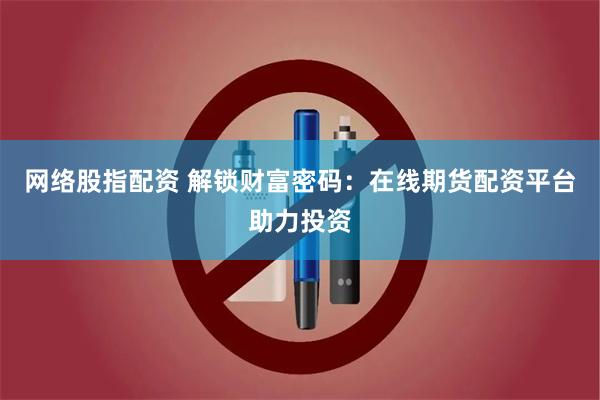 网络股指配资 解锁财富密码：在线期货配资平台助力投资