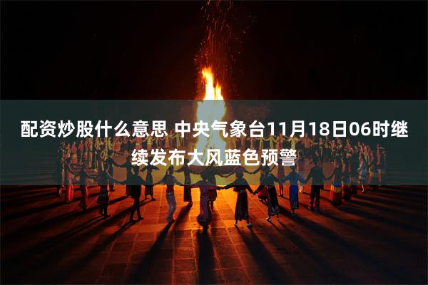 配资炒股什么意思 中央气象台11月18日06时继续发布大风蓝色预警