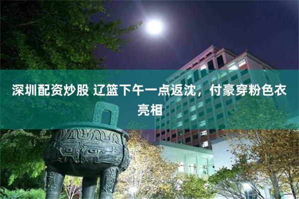 深圳配资炒股 辽篮下午一点返沈，付豪穿粉色衣亮相