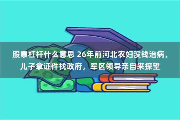 股票杠杆什么意思 26年前河北农妇没钱治病，儿子拿证件找政府，军区领导亲自来探望