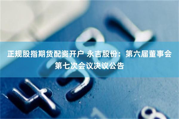 正规股指期货配资开户 永吉股份：第六届董事会第七次会议决议公告