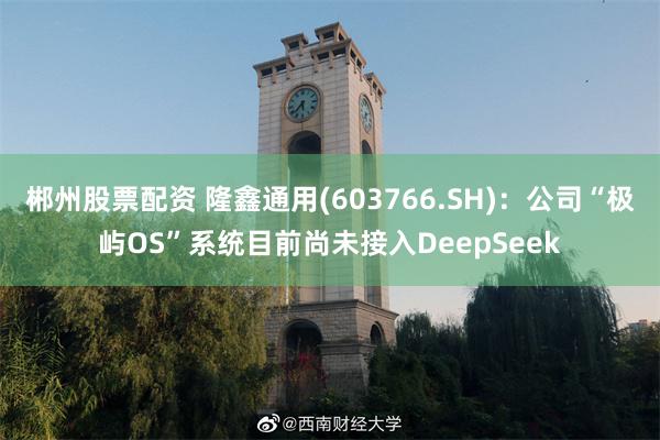 郴州股票配资 隆鑫通用(603766.SH)：公司“极屿OS”系统目前尚未接入DeepSeek