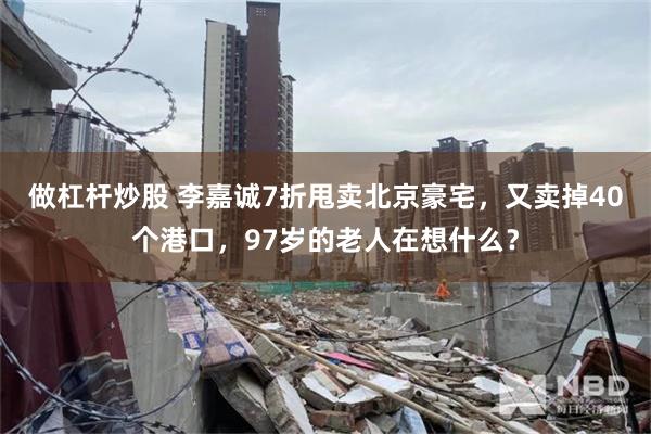 做杠杆炒股 李嘉诚7折甩卖北京豪宅，又卖掉40个港口，97岁的老人在想什么？