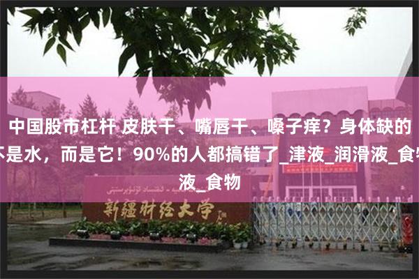 中国股市杠杆 皮肤干、嘴唇干、嗓子痒？身体缺的不是水，而是它！90%的人都搞错了_津液_润滑液_食物