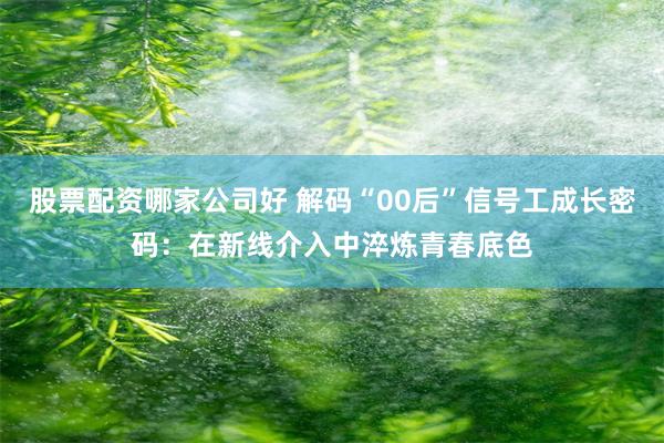 股票配资哪家公司好 解码“00后”信号工成长密码：在新线介入中淬炼青春底色
