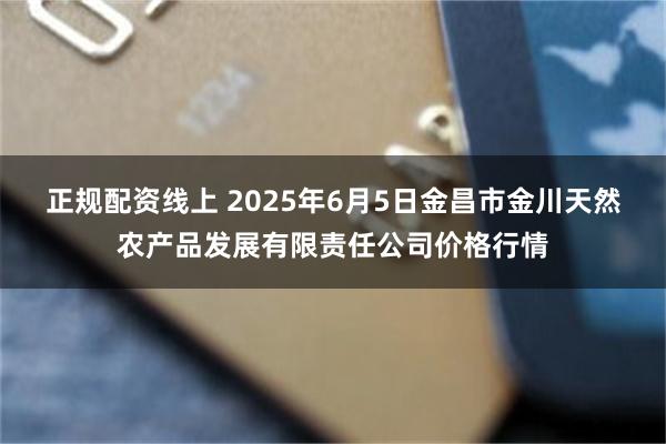 正规配资线上 2025年6月5日金昌市金川天然农产品发展有限责任公司价格行情