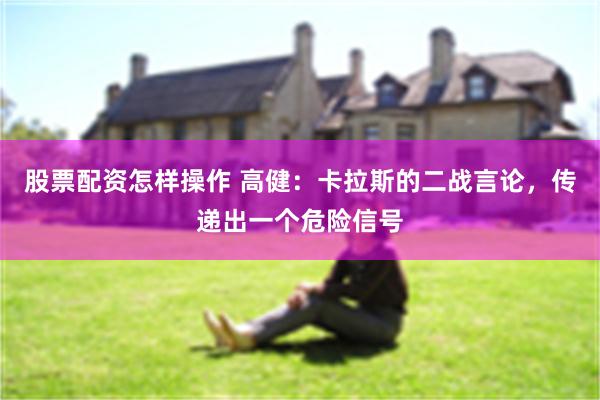 股票配资怎样操作 高健：卡拉斯的二战言论，传递出一个危险信号